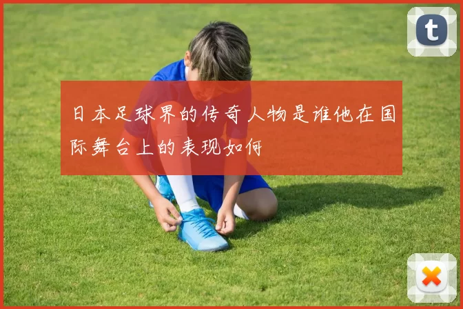 日本足球界的传奇人物是谁他在国际舞台上的表现如何