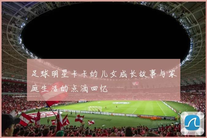 足球明星卡卡的儿女成长故事与家庭生活的点滴回忆