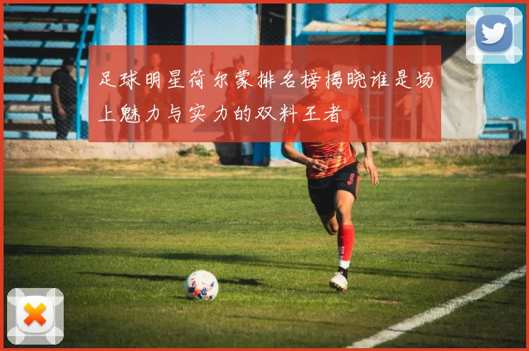 足球明星荷尔蒙排名榜揭晓谁是场上魅力与实力的双料王者