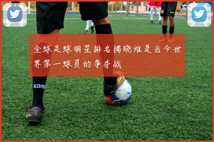 全球足球明星排名揭晓谁是当今世界第一球员的争夺战