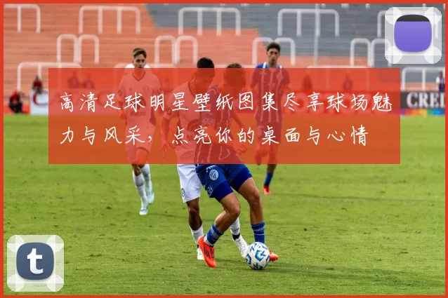 高清足球明星壁纸图集尽享球场魅力与风采，点亮你的桌面与心情
