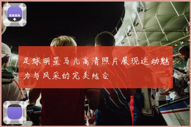 足球明星马儿高清照片展现运动魅力与风采的完美结合