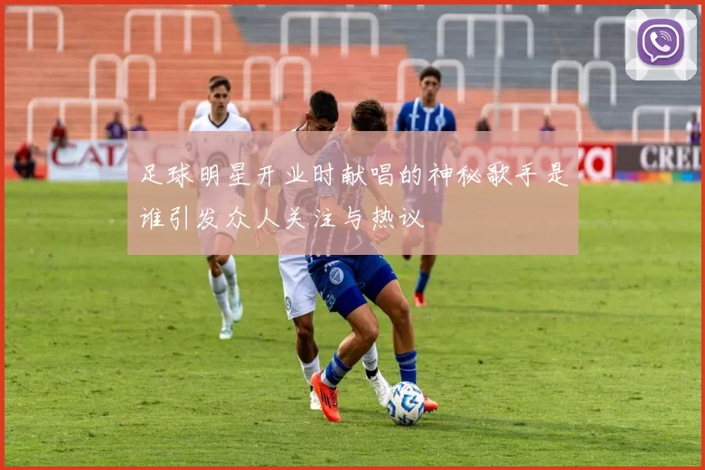 足球明星开业时献唱的神秘歌手是谁引发众人关注与热议