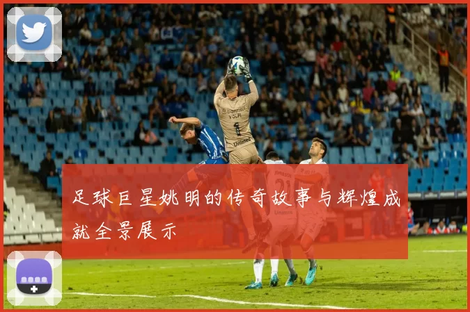 足球巨星姚明的传奇故事与辉煌成就全景展示