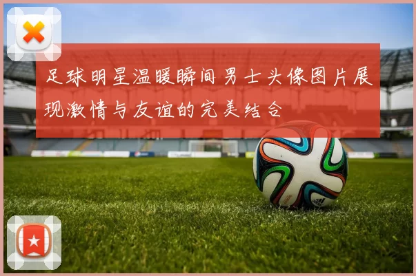 足球明星温暖瞬间男士头像图片展现激情与友谊的完美结合
