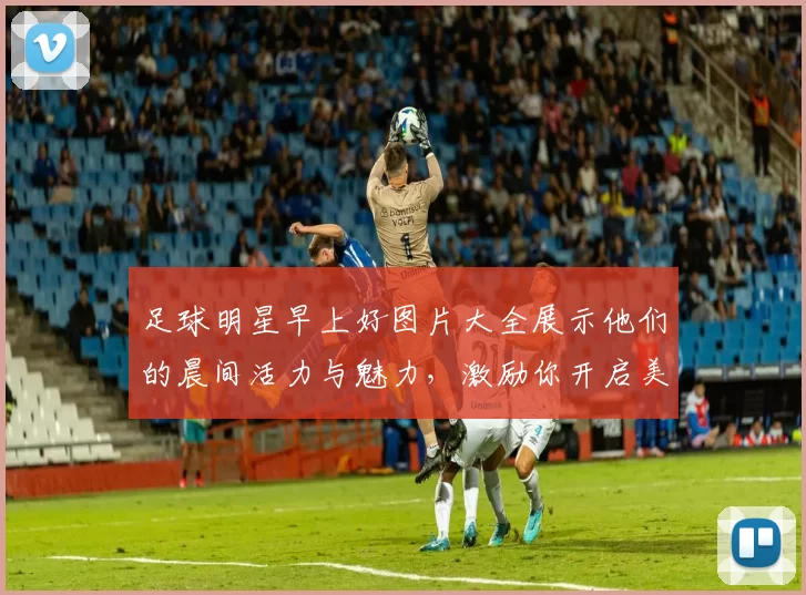 足球明星早上好图片大全展示他们的晨间活力与魅力，激励你开启美好一天