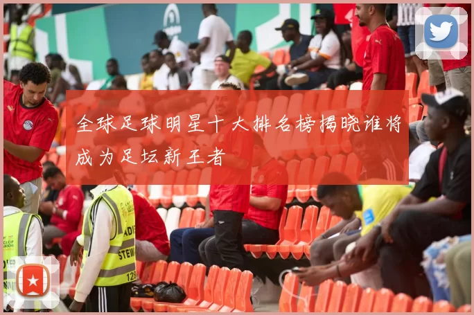 全球足球明星十大排名榜揭晓谁将成为足坛新王者