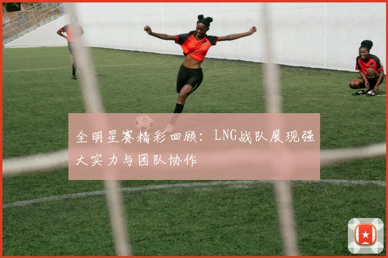 全明星赛精彩回顾：LNG战队展现强大实力与团队协作