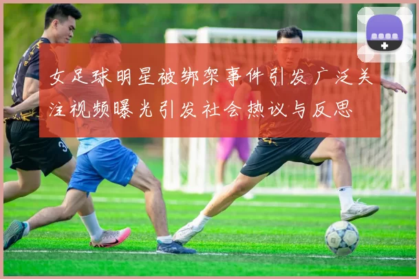 女足球明星被绑架事件引发广泛关注视频曝光引发社会热议与反思