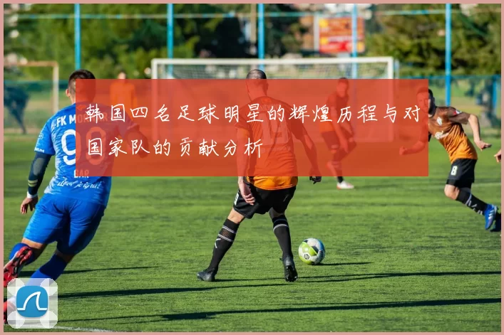 韩国四名足球明星的辉煌历程与对国家队的贡献分析
