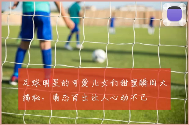 足球明星的可爱儿女们甜蜜瞬间大揭秘，萌态百出让人心动不已
