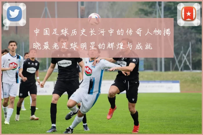 中国足球历史长河中的传奇人物揭晓最老足球明星的辉煌与成就