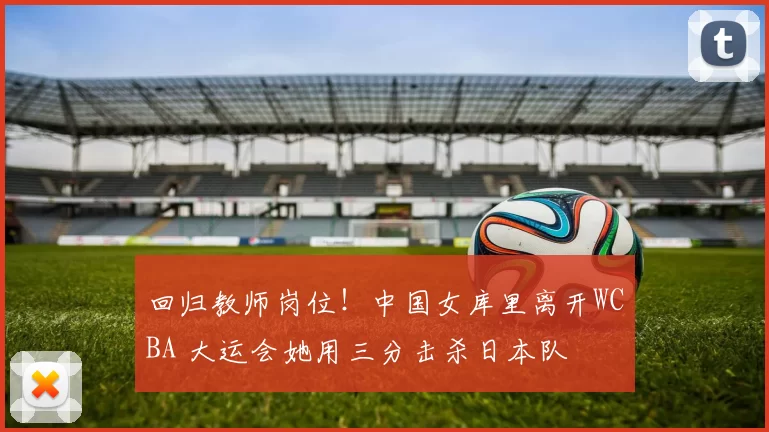 回归教师岗位！中国女库里离开WCBA 大运会她用三分击杀日本队