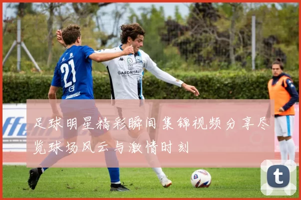 足球明星精彩瞬间集锦视频分享尽览球场风云与激情时刻