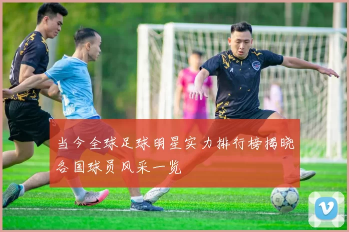 当今全球足球明星实力排行榜揭晓各国球员风采一览
