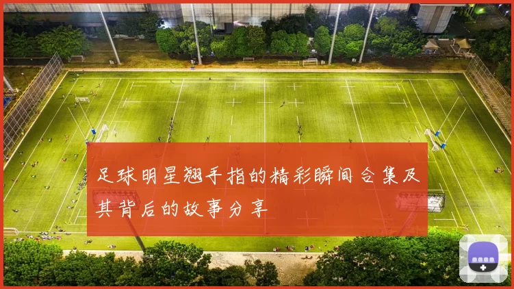 足球明星翘手指的精彩瞬间合集及其背后的故事分享