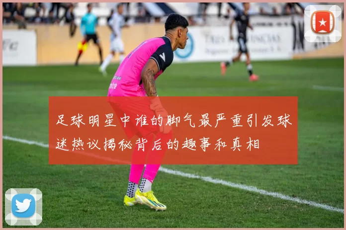 足球明星中谁的脚气最严重引发球迷热议揭秘背后的趣事和真相