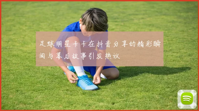 足球明星卡卡在抖音分享的精彩瞬间与幕后故事引发热议