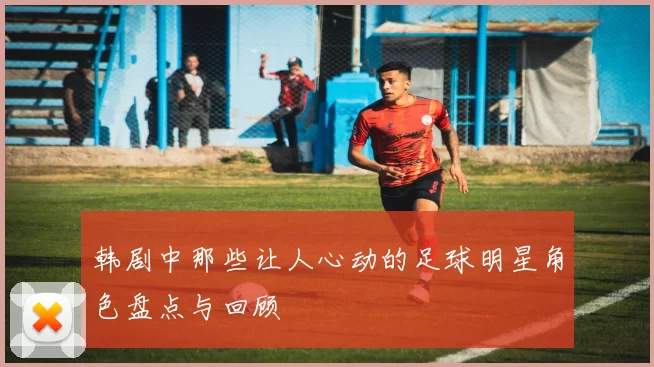韩剧中那些让人心动的足球明星角色盘点与回顾