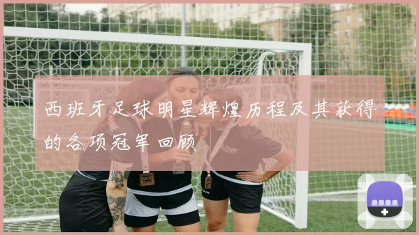 西班牙足球明星辉煌历程及其获得的各项冠军回顾