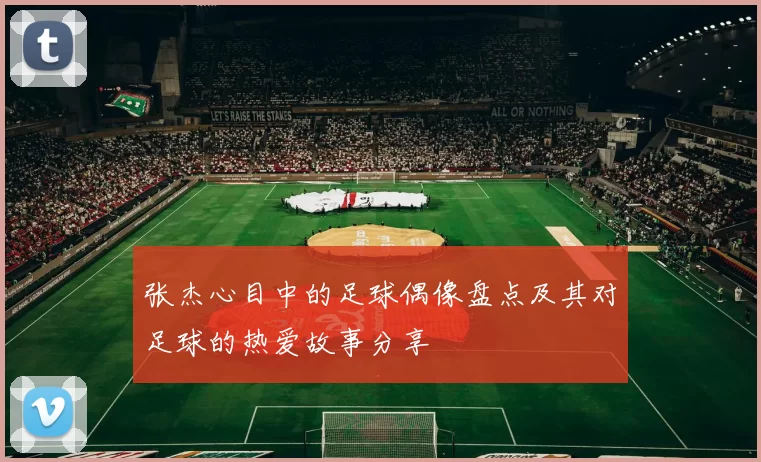 张杰心目中的足球偶像盘点及其对足球的热爱故事分享