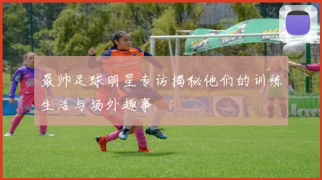 最帅足球明星专访揭秘他们的训练生活与场外趣事