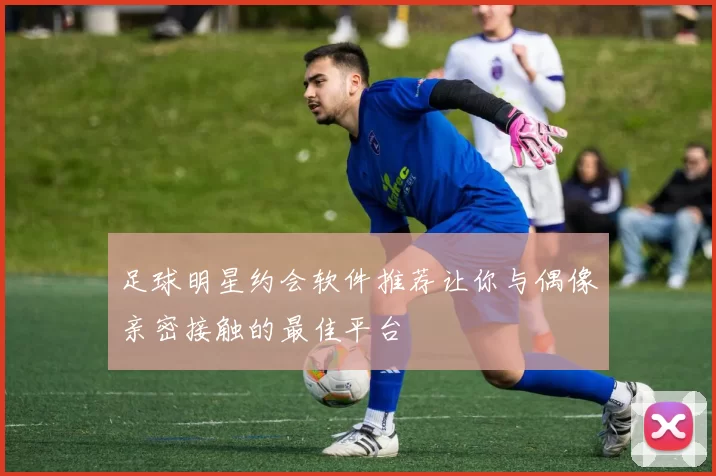 足球明星约会软件推荐让你与偶像亲密接触的最佳平台