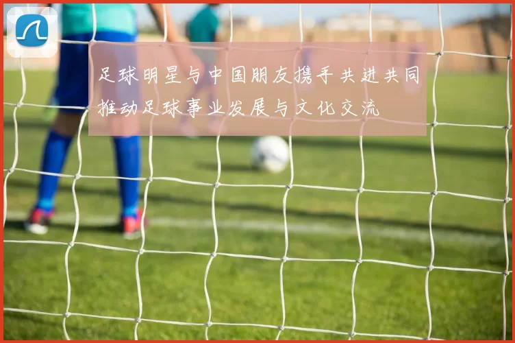 足球明星与中国朋友携手共进共同推动足球事业发展与文化交流
