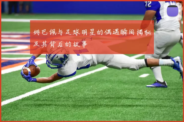 姆巴佩与足球明星的偶遇瞬间揭秘及其背后的故事