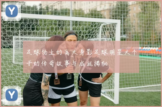 足球场上的高大身影足球明星大个子的传奇故事与成就揭秘