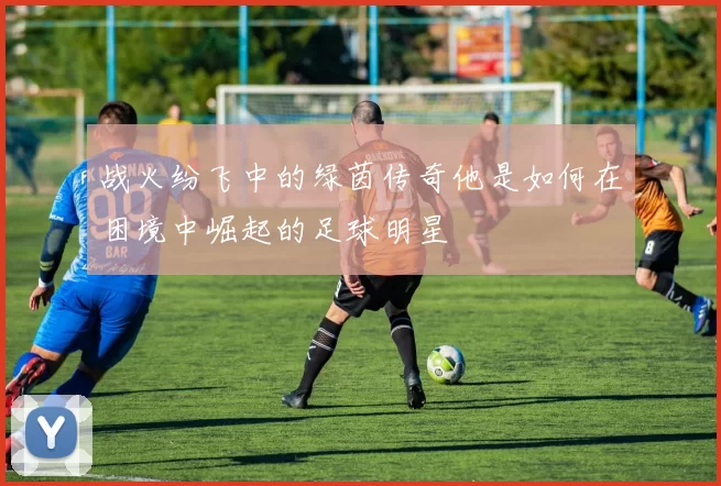 战火纷飞中的绿茵传奇他是如何在困境中崛起的足球明星