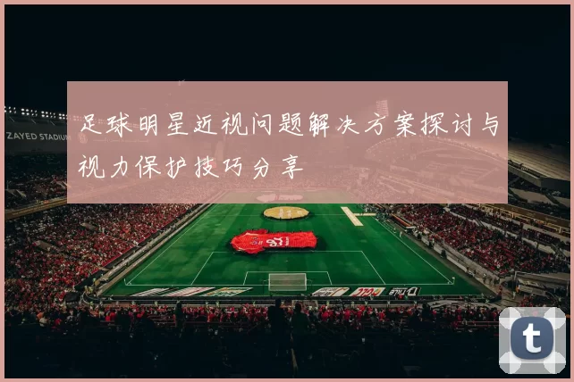 足球明星近视问题解决方案探讨与视力保护技巧分享