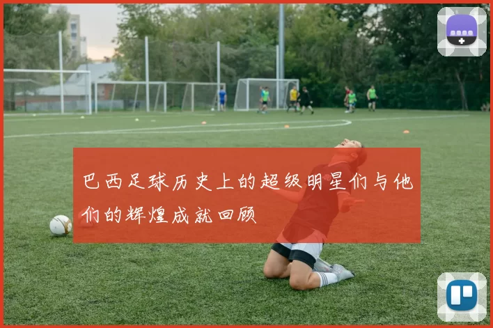巴西足球历史上的超级明星们与他们的辉煌成就回顾
