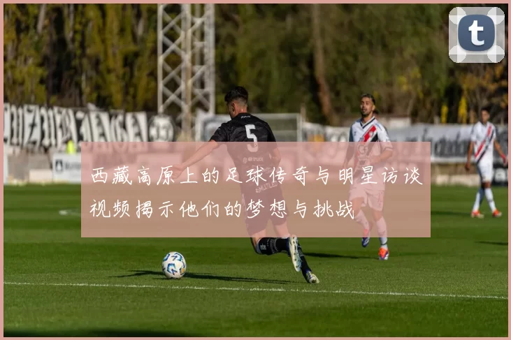 西藏高原上的足球传奇与明星访谈视频揭示他们的梦想与挑战