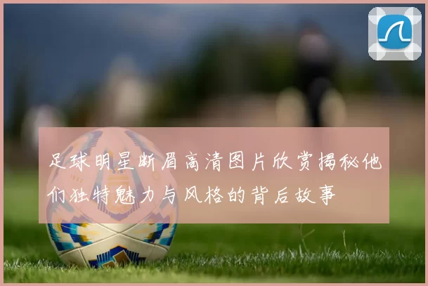 足球明星断眉高清图片欣赏揭秘他们独特魅力与风格的背后故事