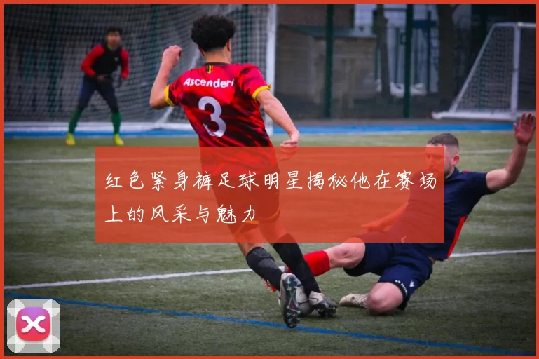 红色紧身裤足球明星揭秘他在赛场上的风采与魅力