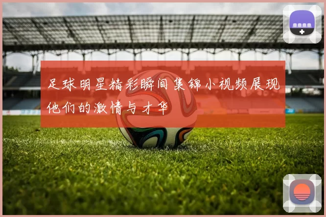 足球明星精彩瞬间集锦小视频展现他们的激情与才华