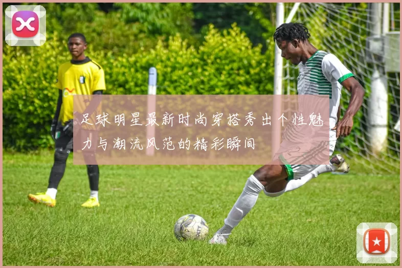 足球明星最新时尚穿搭秀出个性魅力与潮流风范的精彩瞬间