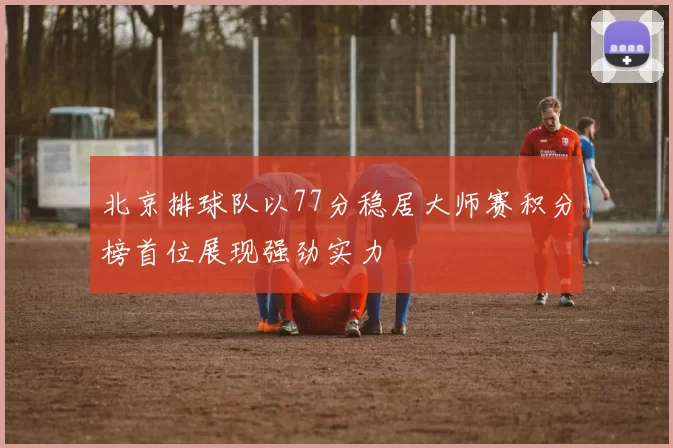 北京排球队以77分稳居大师赛积分榜首位展现强劲实力