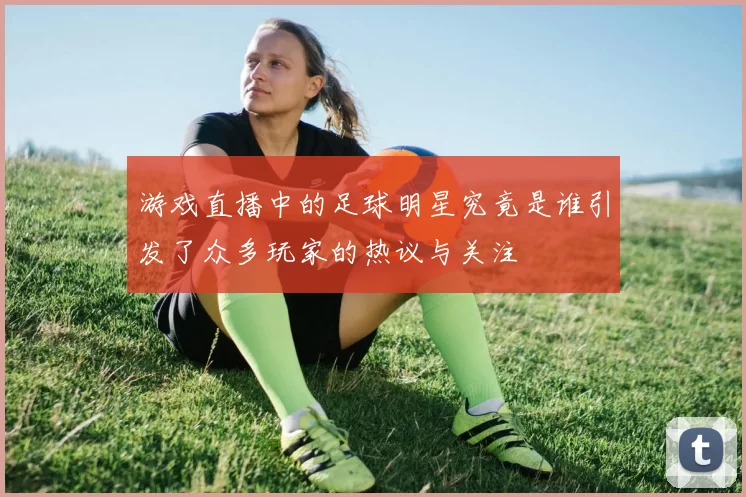 游戏直播中的足球明星究竟是谁引发了众多玩家的热议与关注