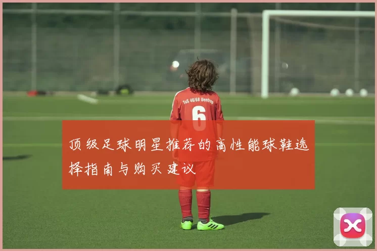 顶级足球明星推荐的高性能球鞋选择指南与购买建议