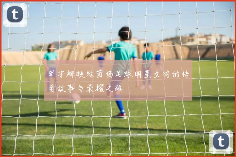 军字辉映绿茵场足球明星女将的传奇故事与荣耀之路