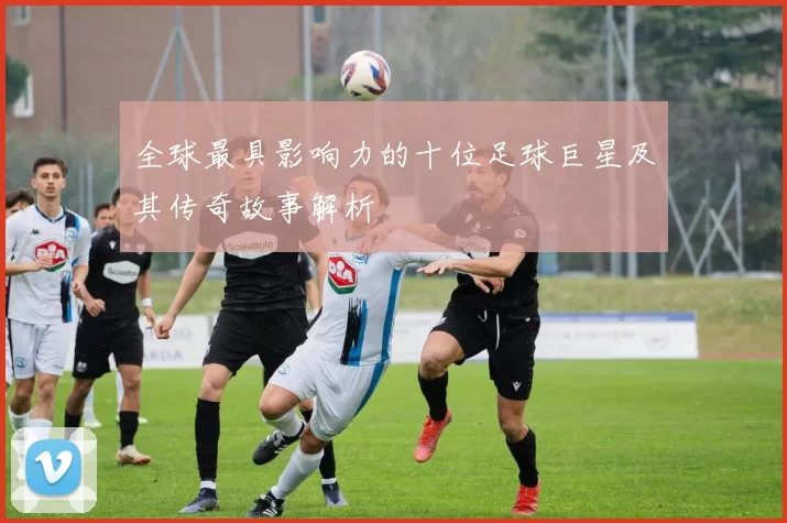 全球最具影响力的十位足球巨星及其传奇故事解析