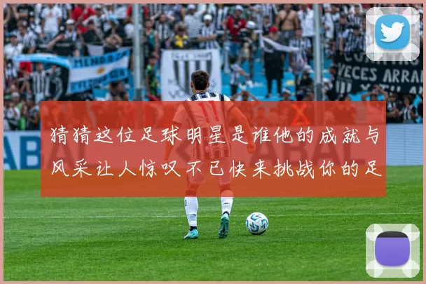 猜猜这位足球明星是谁他的成就与风采让人惊叹不已快来挑战你的足球知识吧