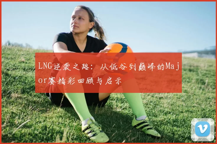 LNG逆袭之路：从低谷到巅峰的Major赛精彩回顾与启示