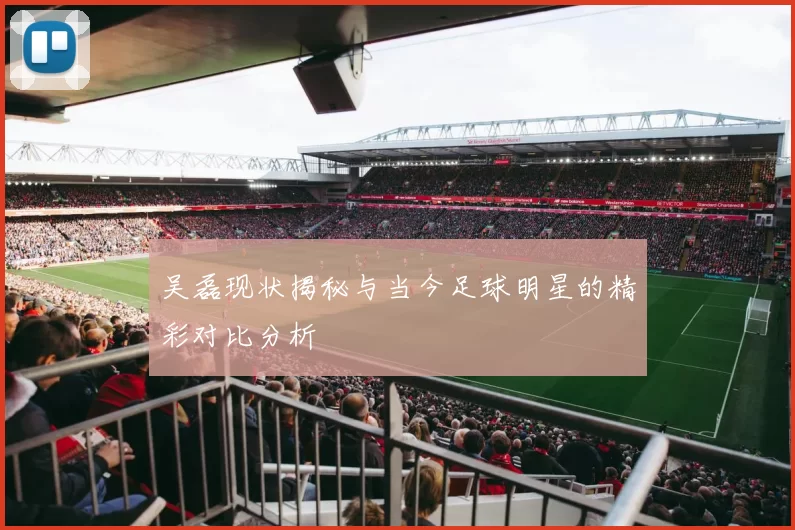 吴磊现状揭秘与当今足球明星的精彩对比分析