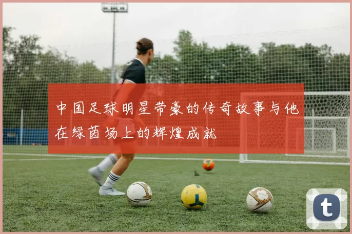 中国足球明星带豪的传奇故事与他在绿茵场上的辉煌成就