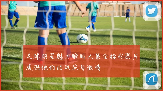 足球明星魅力瞬间大集合精彩图片展现他们的风采与激情
