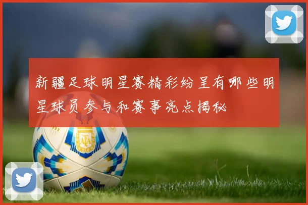 新疆足球明星赛精彩纷呈有哪些明星球员参与和赛事亮点揭秘