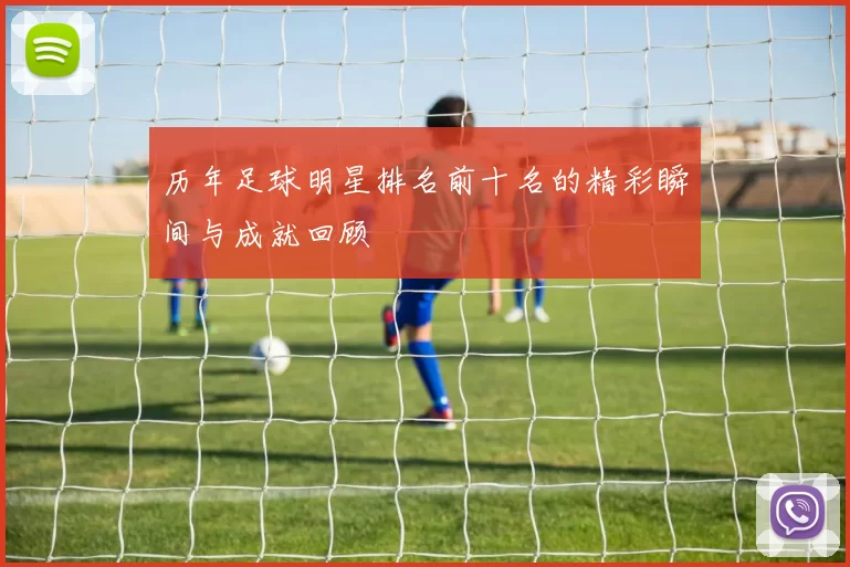 历年足球明星排名前十名的精彩瞬间与成就回顾